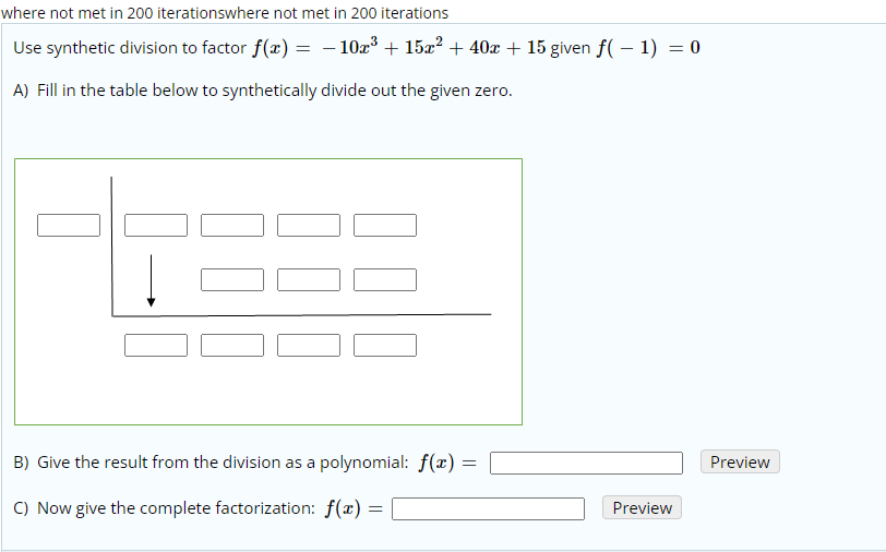 where not met in 200 iterationswhere not met in 200 iterations
Use synthetic division to factor f(x) = - 10z³ + 15x? + 40x + 15 given f( – 1) = 0
A) Fill in the table below to synthetically divide out the given zero.
B) Give the result from the division as a polynomial: f(x) =
Preview
C) Now give the complete factorization: f(x) =
Preview
