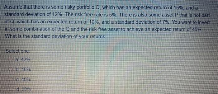 Assume that there is some risky portfolio Q, which has an expected return of 15%, and a
standard deviation of 12%. The risk-free rate is 5%. There is also some asset P that is not part
of Q. which has an expected return of 10%, and a standard deviation of 7%. You want to invest
in some combination of the Q and the risk-free asset to achieve an expected return of 40%
What is the standard deviation of your returns
Select one
O a 42%
O b. 16%
Oc 40%
d 32%
