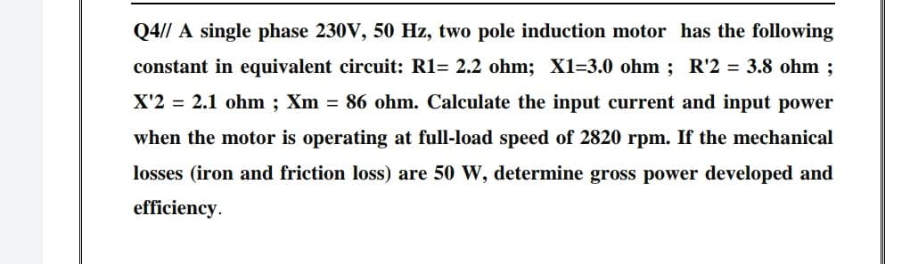 Q4// A single phase 230V, 50 Hz, two pole induction motor has the following
constant in equivalent circuit: R1= 2.2 ohm; X1=3.0 ohm ; R'2 = 3.8 ohm ;
X'2 = 2.1 ohm ; Xm = 86 ohm. Calculate the input current and input power
when the motor is operating at full-load speed of 2820 rpm. If the mechanical
losses (iron and friction loss) are 50 W, determine gross power developed and
efficiency.
