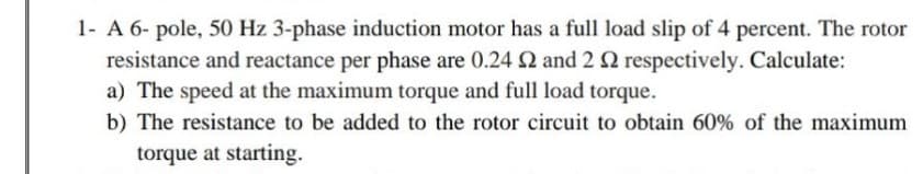 1- A 6- pole, 50 Hz 3-phase induction motor has a full load slip of 4 percent. The rotor
resistance and reactance per phase are 0.24 2 and 22 respectively. Calculate:
a) The speed at the maximum torque and full load torque.
b) The resistance to be added to the rotor circuit to obtain 60% of the maximum
torque at starting.
