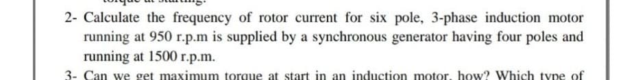 2- Calculate the frequency of rotor current for six pole, 3-phase induction motor
running at 950 r.p.m is supplied by a synchronous generator having four poles and
running at 1500 r.p.m.
3- Can we get maximum torque at start in an induction motor, how? Which type of
