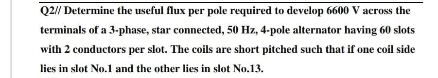 Q2// Determine the useful flux per pole required to develop 6600 V across the
terminals of a 3-phase, star connected, 50 Hz, 4-pole alternator having 60 slots
with 2 conductors per slot. The coils are short pitched such that if one coil side
lies in slot No.1 and the other lies in slot No.13.
