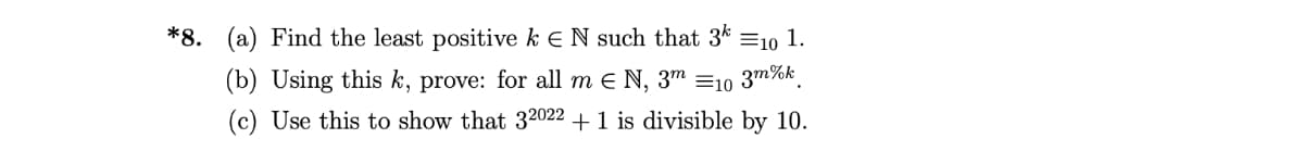 *8. (a) Find the least positive k E N such that 3*
=10 1.
(b) Using this k, prove: for all m e N, 3m =10 3m%k.
(c) Use this to show that 32022 +1 is divisible by 10.
