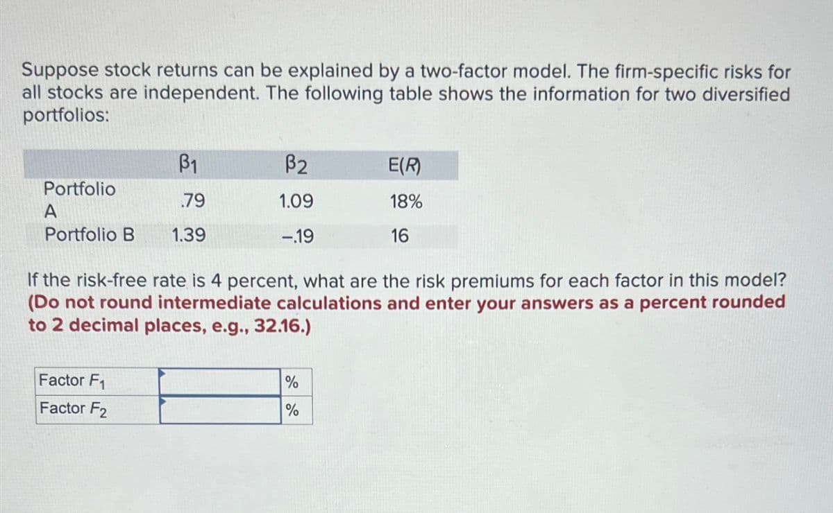 Suppose stock returns can be explained by a two-factor model. The firm-specific risks for
all stocks are independent. The following table shows the information for two diversified
portfolios:
ẞ1
ẞ2
E(R)
Portfolio
.79
1.09
18%
A
-.19
16
Portfolio B 1.39
If the risk-free rate is 4 percent, what are the risk premiums for each factor in this model?
(Do not round intermediate calculations and enter your answers as a percent rounded
to 2 decimal places, e.g., 32.16.)
Factor F1
Factor F2
%
%