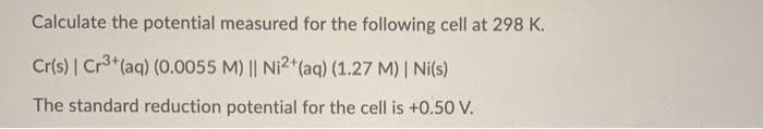 Calculate the potential measured for the following cell at 298 K.
Cr(s) | Cr3+(aq) (0.0055 M) || Ni2+*(aq) (1.27 M) | Ni(s)
The standard reduction potential for the cell is +0.50 V.
