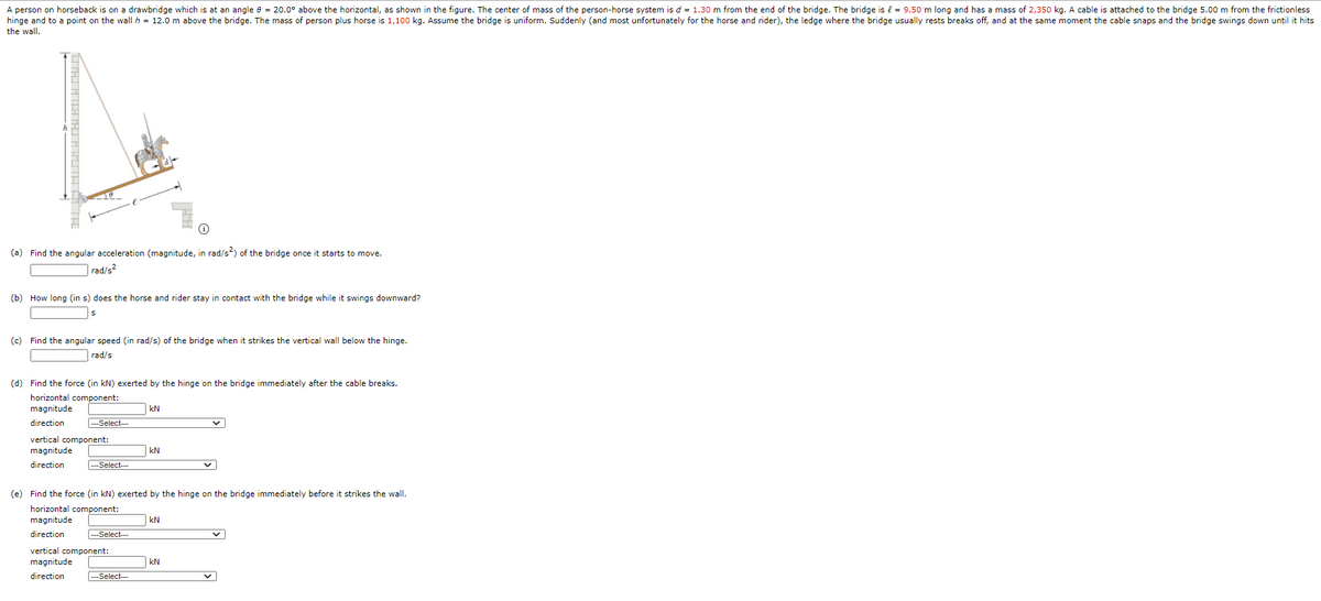 A person on horseback is on a drawbridge which is at an angle e = 20.0° above the horizontal, as shown in the figure. The center of mass of the person-horse system is d = 1.30 m from the end of the bridge. The bridge is e = 9.50 m long and has a mass of 2,350 kg. A cable is attached to the bridge 5.00 m from the frictionless
hinge and to a point on the wall h = 12.0 m above the bridge. The mass of person plus horse is 1,100 kg. Assume the bridge is uniform. Suddenly (and most unfortunately for the horse and rider), the ledge where the bridge usually rests breaks off, and at the same moment the cable snaps and the bridge swings down until it hits
the wall.
(a) Find the angular acceleration (magnitude, in rad/s?) of the bridge once it starts to move.
|rad/s?
(b) How long (in s) does the horse and rider stay in contact with the bridge while it swings downward?
(c) Find the angular speed (in rad/s) of the bridge when it strikes the vertical wall below the hinge.
rad/s
(d) Find the force (in kN) exerted by the hinge on the bridge immediately after the cable breaks.
horizontal component:
magnitude
kN
direction
---Select---
vertical component:
magnitude
kN
direction
Select--
(e) Find the force (in kN) exerted by the hinge on the bridge immediately before it strikes the wall.
horizontal component:
magnitude
kN
direction
---Select--
vertical component:
magnitude
kN
direction
|---Select--
