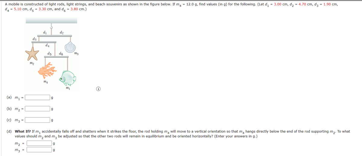 A mobile is constructed of light rods, light strings, and beach souvenirs as shown in the figure below. If m, = 12.0 g, find values (in g) for the following. (Let d,
= 5.10 cm, d = 3.30 cm, and d. = 3.80 cm.)
= 3.00 cm, d, = 4.70 cm, d, = 1.90 cm,
di
d2
d3
d4
d5
d6
M3
(a) m, =
(b) m2 =
g
(c) m3 =
(d) What If? If m, accidentally falls off and shatters when it strikes the floor, the rod holding ma will move to a vertical orientation so that m, hangs directly below the end of the rod supporting m,. To what
values should m,
and m, be adjusted so that the other two rods will remain in equilibrium and be oriented horizontally? (Enter your answers in g.)
m2
g
m3
g
