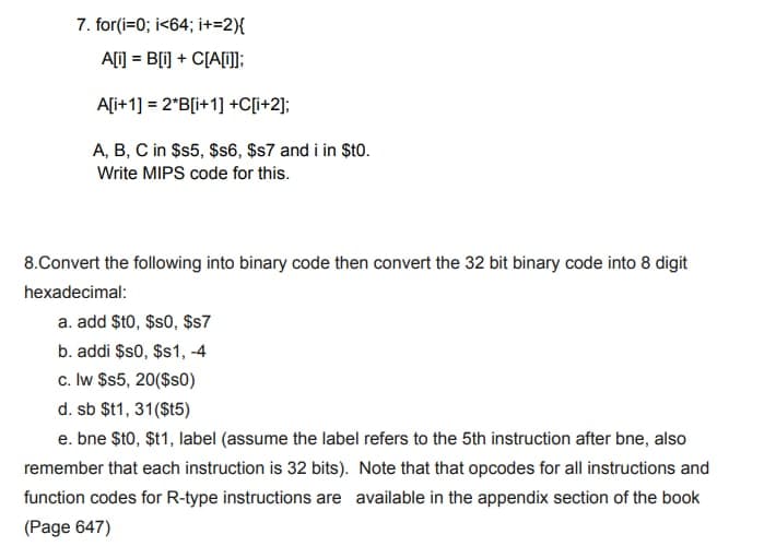 7. for(i=0; i<64; i+=2){
A[i] = B[i] + C[A[i]];
A[i+1] = 2*B[i+1] +C[i+2];
A, B, C in $s5, $s6, $s7 and i in $t0.
Write MIPS code for this.
8.Convert the following into binary code then convert the 32 bit binary code into 8 digit
hexadecimal:
a. add $t0, $s0, $s7
b. addi $s0, $s1, -4
c. lw $s5, 20($s0)
d. sb $t1, 31($t5)
e. bne $t0,$t1, label (assume the label refers to the 5th instruction after bne, also
remember that each instruction is 32 bits). Note that that opcodes for all instructions and
function codes for R-type instructions are available in the appendix section of the book
(Page 647)