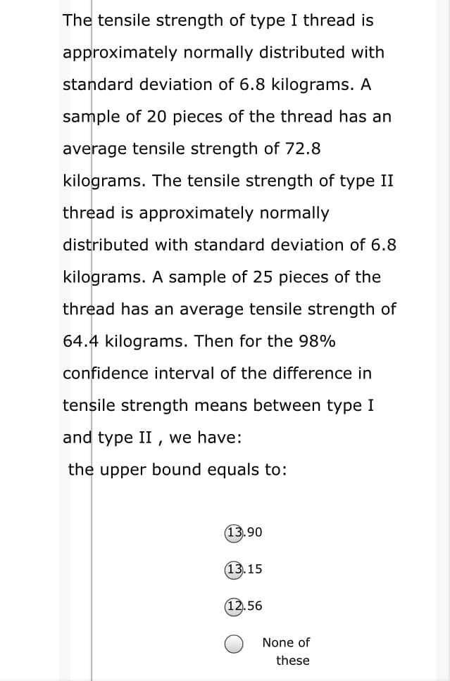 The tensile strength of type I thread is
approximately normally distributed with
standard deviation of 6.8 kilograms. A
sample of 20 pieces of the thread has an
average tensile strength of 72.8
kilograms. The tensile strength of type II
thread is approximately normally
distributed with standard deviation of 6.8
kilograms. A sample of 25 pieces of the
thread has an average tensile strength of
64.4 kilograms. Then for the 98%
confidence interval of the difference in
tensile strength means between type I
and type II , we have:
the upper bound equals to:
(13.90
(13.15
56
None of
these
