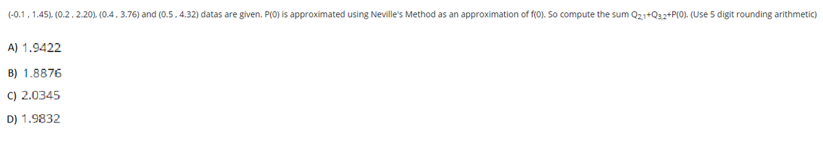 (-0.1, 1.45), (0.2, 2.20), (0.4, 3.76) and (0.5, 4.32) datas are given. P(0) is approximated using Neville's Method as an approximation of f(0). So compute the sum Q21+Q3,2+P(0). (Use 5 digit rounding arithmetic)
A) 1.9422
B) 1.8876
C) 2.0345
D) 1.9832
