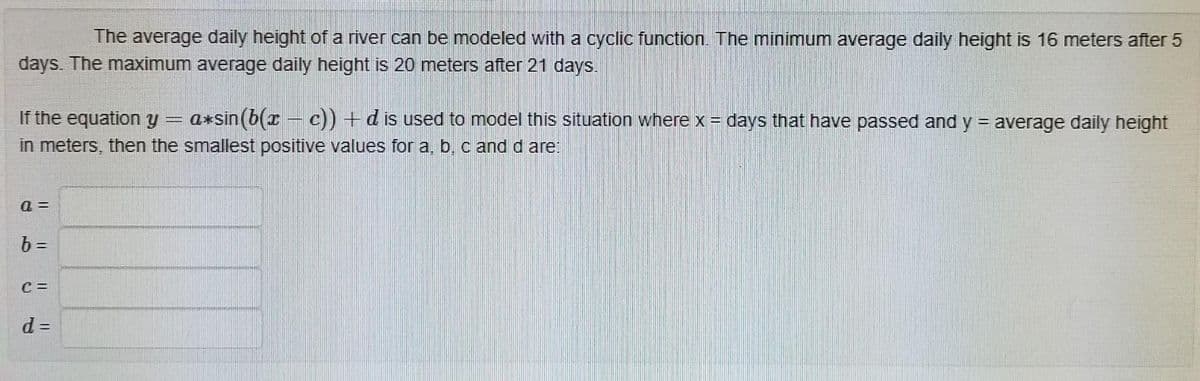 The average daily height of a river can be modeled with a cyclic function. The minimum average daily height is 16 meters after 5
days. The maximum average daily height is 20 meters after 21 days.
If the equation y
in meters, then the smallest positive values for a, b, c and d are:
a*sin (b(r – c)) +dis used to model this situation where x = days that have passed and y = average daily height
a =
b =
C =
d =
