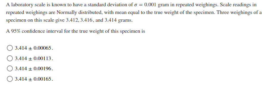 A laboratory scale is known to have a standard deviation of o = 0.001 gram in repeated weighings. Scale readings in
repeated weighings are Normally distributed, with mean equal to the true weight of the specimen. Three weighings of a
specimen on this scale give 3.412, 3.416, and 3.414 grams.
A 95% confidence interval for the true weight of this specimen is
3.414 + 0.00065.
3.414 + 0.00113.
O 3.414 + 0.00196.
O 3.414 + 0.00165.
