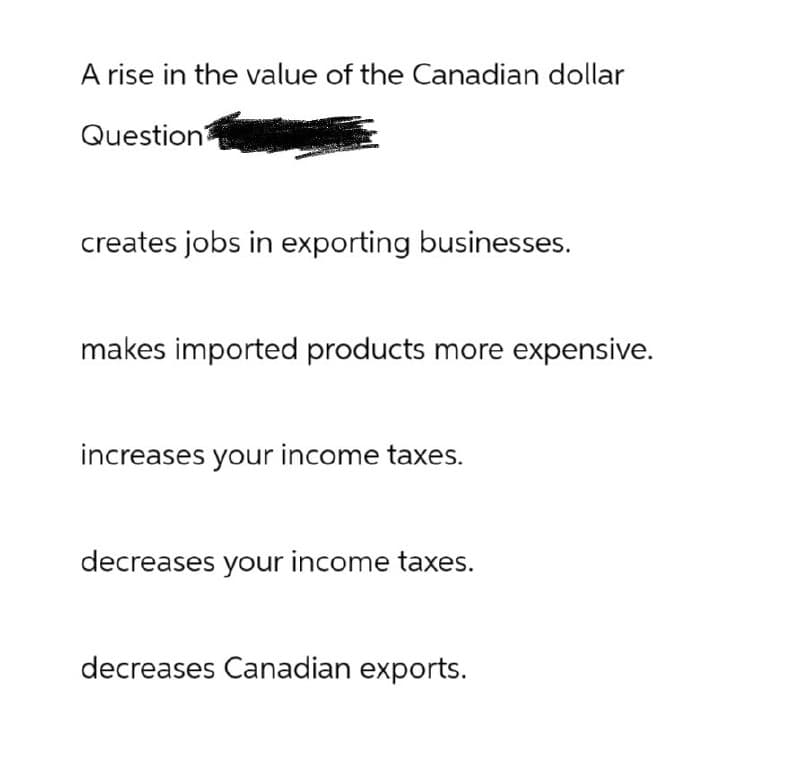 A rise in the value of the Canadian dollar
Question
creates jobs in exporting businesses.
makes imported products more expensive.
increases your income taxes.
decreases your income taxes.
decreases Canadian exports.