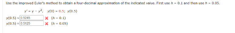 Use the Improved Euler's method to obtain a four-decimal approximation of the Indicated value. First use h = 0.1 and then use h = 0.05.
y'=y-y²,
y(0) = 0.5; y(0.5)
X (h = 0.1)
X (h = 0.05)
y(0.5) ≈ 0.5245
y(0.5) 0.5125