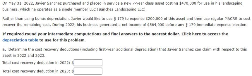 On May 31, 2022, Javier Sanchez purchased and placed in service a new 7-year class asset costing $470,000 for use in his landscaping
business, which he operates as a single member LLC (Sanchez Landscaping LLC).
Rather than using bonus depreciation, Javier would like to use § 179 to expense $200,000 of this asset and then use regular MACRS to cost
recover the remaining cost. During 2022, his business generated a net income of $564,000 before any § 179 immediate expense election.
If required round your intermediate computations and final answers to the nearest dollar. Click here to access the
depreciation table to use for this problem.
a. Determine the cost recovery deductions (including first-year additional depreciation) that Javier Sanchez can claim with respect to this
asset in 2022 and 2023.
Total cost recovery deduction in 2022:
Total cost recovery deduction in 2023: $