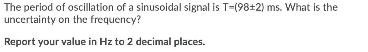 The period of oscillation of a sinusoidal signal is T=(98±2) ms. What is the
uncertainty on the frequency?
Report your value in Hz to 2 decimal places.
