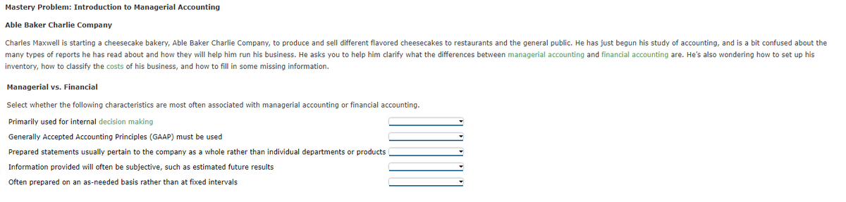 Mastery Problem: Introduction to Managerial Accounting
Able Baker Charlie Company
Charles Maxwell is starting a cheesecake bakery, Able Baker Charlie Company, to produce and sell different flavored cheesecakes to restaurants and the general public. He has just begun his study of accounting, and is a bit confused about the
many types of reports he has read about and how they will help him run his business. He asks you to help him clarify what the differences between managerial accounting and financial accounting are. He's also wondering how to set up his
inventory, how to classify the costs of his business, and how to fill in some missing information.
Managerial vs. Financial
Select whether the following characteristics are most often associated with managerial accounting or financial accounting.
Primarily used for internal decision making
Generally Accepted Accounting Principles (GAAP) must be used
Prepared statements usually pertain to the company as a whole rather than individual departments or products
Information provided will often be subjective, such as estimated future results
Often prepared on an as-needed basis rather than at fixed intervals