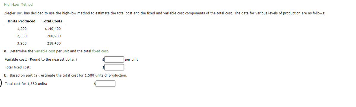 High-Low Method
Ziegler Inc. has decided to use the high-low method to estimate the total cost and the fixed and variable cost components of the total cost. The data for various levels of production are as follows:
Units Produced Total Costs
1,200
2,330
3,200
$140,400
200,930
218,400
a. Determine the variable cost per unit and the total fixed cost.
Variable cost: (Round to the nearest dollar.)
Total fixed cost:
per unit
b. Based on part (a), estimate the total cost for 1,580 units of production.
Total cost for 1,580 units: