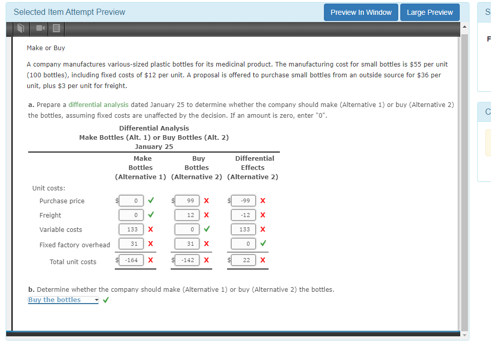 Selected Item Attempt Preview
Make or Buy
A company manufactures various-sized plastic bottles for its medicinal product. The manufacturing cost for small bottles is $55 per unit
(100 bottles), including fixed costs of $12 per unit. A proposal is offered to purchase small bottles from an outside source for $36 per
unit, plus $3 per unit for freight.
Unit costs:
a. Prepare a differential analysis dated January 25 to determine whether the company should make (Alternative 1) or buy (Alternative 2)
the bottles, assuming fixed costs are unaffected by the decision. If an amount is zero, enter "0".
Differential Analysis
Make Bottles (Alt. 1) or Buy Bottles (Alt. 2)
January 25
Purchase price
Freight
Variable costs
Fixed factory overhead
Total unit costs
Make
Buy
Bottles
Bottles
(Alternative 1) (Alternative 2) (Alternative 2)
0
0
>
133 X
31 X
-164
X
99 X
X
12
0
>
31 X
-142
Differential
Effects
X
-99 X
-12 X
133
ххх
0
22
X
Preview In Window
>
X
Large Preview
b. Determine whether the company should make (Alternative 1) or buy (Alternative 2) the bottles.
Buy the bottles
4
S
IL
C