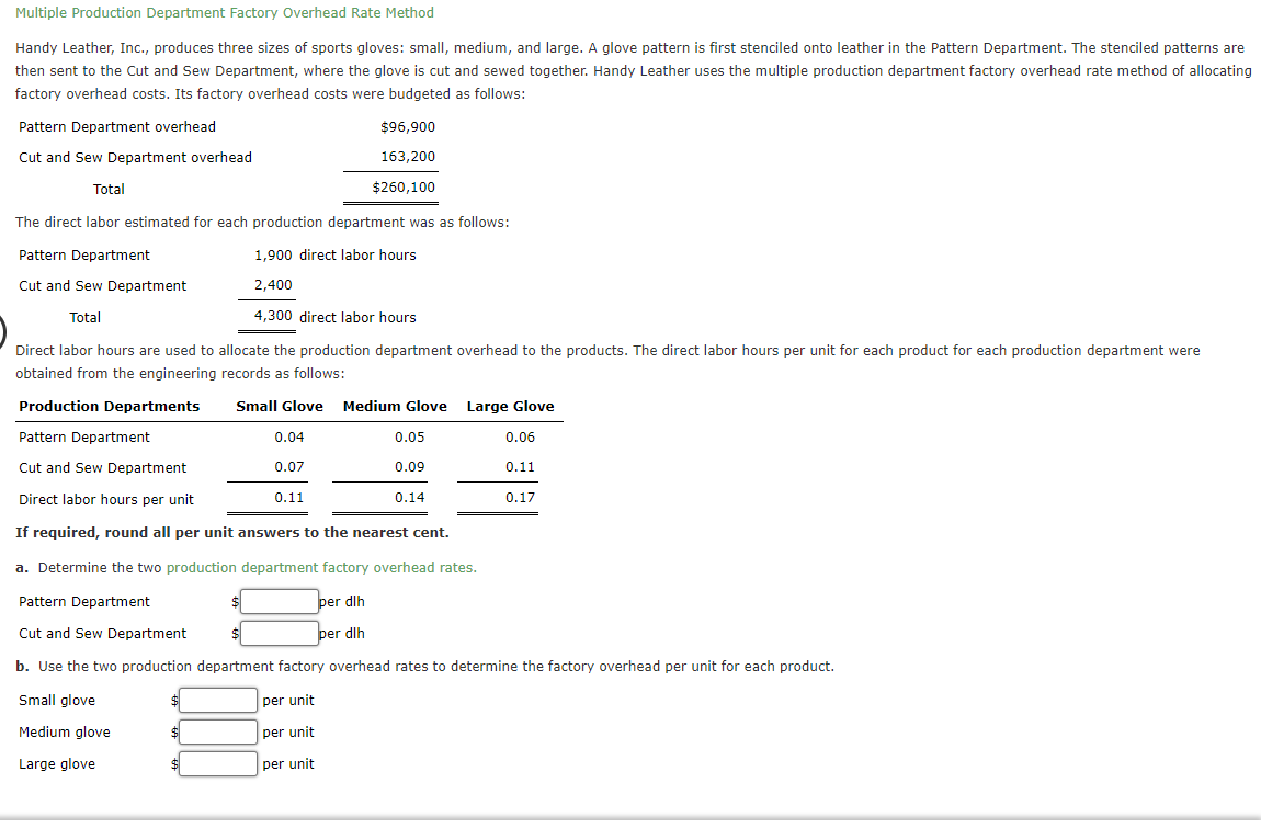 Multiple Production Department Factory Overhead Rate Method
Handy Leather, Inc., produces three sizes of sports gloves: small, medium, and large. A glove pattern is first stenciled onto leather in the Pattern Department. The stenciled patterns are
then sent to the Cut and Sew Department, where the glove is cut and sewed together. Handy Leather uses the multiple production department factory overhead rate method of allocating
factory overhead costs. Its factory overhead costs were budgeted as follows:
Pattern Department overhead
Cut and Sew Department overhead
Total
The direct labor estimated for each production department was as follows:
Pattern Department
1,900 direct labor hours
Cut and Sew Department
2,400
Total
4,300 direct labor hours
Direct labor hours are used to allocate the production department overhead to the products. The direct labor hours per unit for each product for each production department were
obtained from the engineering records as follows:
Production Departments
Small Glove Medium Glove Large Glove
Pattern Department
0.06
Cut and Sew Department
0.11
Direct labor hours per unit
If required, round all per unit answers to the nearest cent.
a. Determine the two production department factory overhead rates.
Pattern Department
per dlh
per dlh
Cut and Sew Department
$
b. Use the two production department factory overhead rates to determine the factory overhead per unit for each product.
Small glove
per unit
Medium glove
per unit
Large glove
0.04
0.07
0.11
$96,900
163,200
$260,100
per unit
0.05
0.09
0.14
0.17