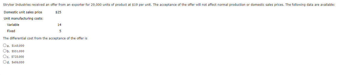 Stryker Industries received an offer from an exporter for 29,000 units of product at $19 per unit. The acceptance of the offer will not affect normal production or domestic sales prices. The following data are available:
Domestic unit sales price
$25
Unit manufacturing costs:
Variable
Fixed
14
5
The differential cost from the acceptance of the offer is
Oa. $145,000
Ob. $551,000
Oc. $725,000
Od. $406,000
