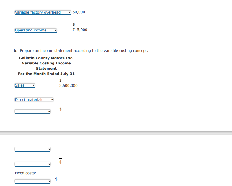 Variable factory overhead
Operating income
b. Prepare an income statement according to the variable costing concept.
Gallatin County Motors Inc.
Variable Costing Income
Statement
Sales
For the Month Ended July 31
$
2,600,000
Direct materials
Fixed costs:
SA
60,000
Is
$
715,000
Is