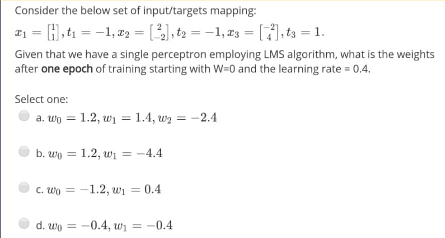 Consider the below set of input/targets mapping:
= -1, x2 = [], t2 = –1, x3 = []), t3 = 1.
%3D
Given that we have a single perceptron employing LMS algorithm, what is the weights
after one epoch of training starting with W=0 and the learning rate = 0.4.
Select one:
a. wo = 1.2, wi = 1.4, w2 = -2.4
1.4, шg 3D — 2.4
b. wo = 1.2, wi
-4.4
c. Wo = -1.2, wi = 0.4
d. wo = -0.4, w1 = –0.4
