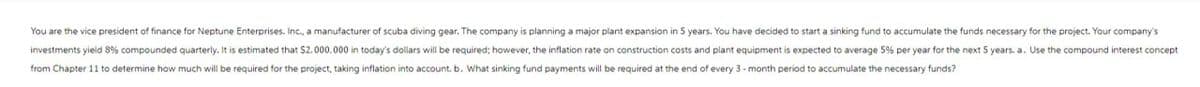 You are the vice president of finance for Neptune Enterprises, Inc., a manufacturer of scuba diving gear. The company is planning a major plant expansion in 5 years. You have decided to start a sinking fund to accumulate the funds necessary for the project. Your company's
investments yield 8% compounded quarterly. It is estimated that $2.000.000 in today's dollars will be required; however, the inflation rate on construction costs and plant equipment is expected to average 5% per year for the next 5 years. a. Use the compound interest concept
from Chapter 11 to determine how much will be required for the project, taking inflation into account. b. What sinking fund payments will be required at the end of every 3-month period to accumulate the necessary funds?