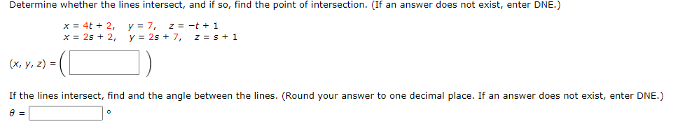 Determine whether the lines intersect, and if so, find the point of intersection. (If an answer does not exist, enter DNE.)
x = 4t + 2,
x = 2s + 2,
y = 7, z = -t + 1
y = 2s + 7,
z = s+ 1
1)
(х, у, 2) %3D
If the lines intersect, find and the angle between the lines. (Round your answer to one decimal place. If an answer does not exist, enter DNE.)
