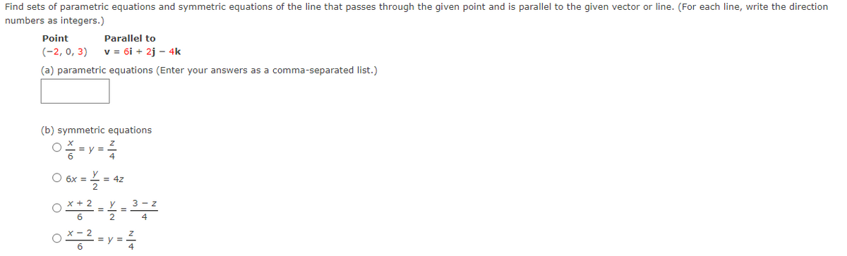 Find sets of parametric equations and symmetric equations of the line that passes through the given point and is parallel to the given vector or line. (For each line, write the direction
numbers as integers.)
Point
Parallel to
(-2, 0, 3)
v = 6i + 2j – 4k
(a) parametric equations (Enter your answers as a comma-separated list.)
(b) symmetric equations
O 6x = = 4z
