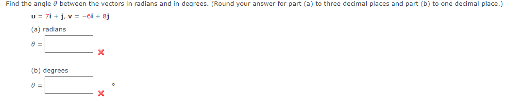 Find the angle e between the vectors in radians and in degrees. (Round your answer for part (a) to three decimal places and part (b) to one decimal place.)
u = 7i + j, v = -6i + 8j
(a) radians
(b) degrees
