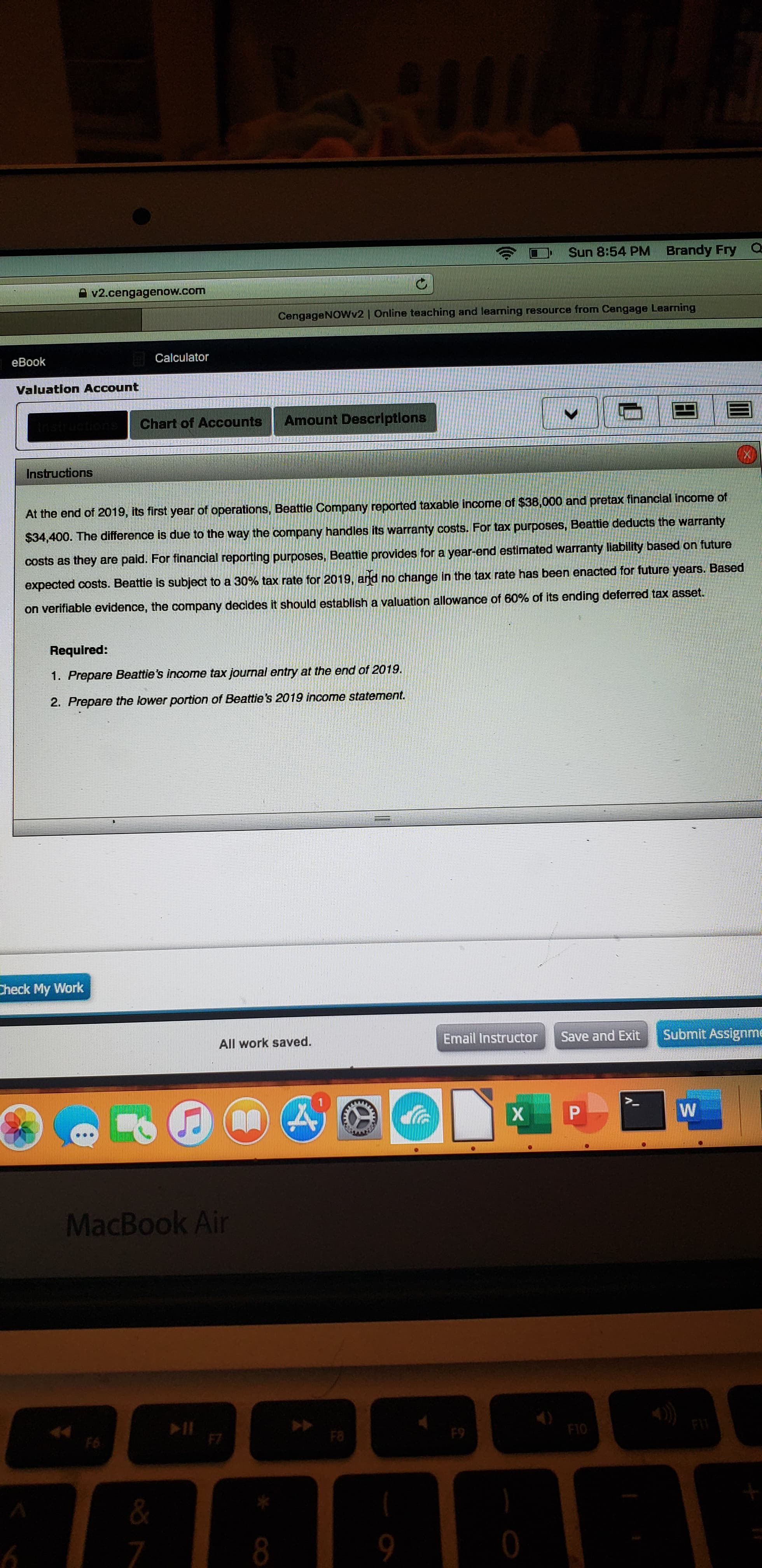 Sun 8:54 PM Brandy Fry Q
v2.cengagenow.com
CengageNOWv2 | Online teaching and leaming resource from Cengage Learning
eBook
| Calculator
Valuation Account
Chart of Accounts
Amount Descriptlons
Instructions
At the end of 2019, its first year of operations, Beattie Company reported taxable income of $38,000 and pretax financlal income of
$34,400. The difference is due to the way the company handles its warranty costs. For tax purposes, Beattie deducts the warranty
costs as they are paid. For financial reporting purposes, Beattie provides for a year-end estimated warranty liability based on future
expected costs. Beattie is subject to a 30% tax rate for 2019, and no change in the tax rate has been enacted for future years. Based
on verifiable evidence, the company decides it should establish a valuation allowance of 60% of its ending deferred tax asset.
Required:
1. Prepare Beattie's income tax journal entry at the end of 2019.
2. Prepare the lower portion of Beattie's 2019 income statement.
Check My Work
All work saved.
Email Instructor
Save and Exit
Submit Assignme
MacBook Air
F6
F7
F8
F9
F10
FI
6.
