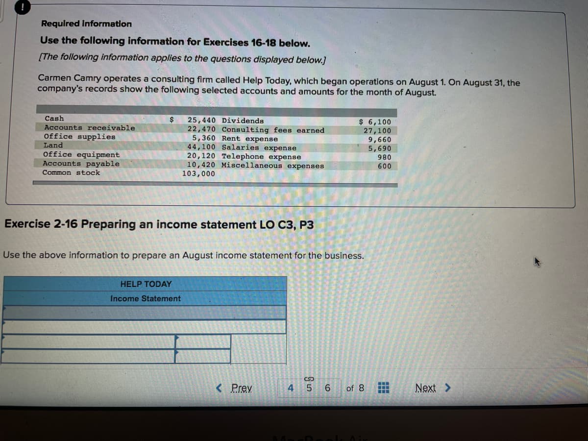 Required Information
Use the following information for Exercises 16-18 below.
[The following information applies to the questions displayed below.]
Carmen Camry operates a consulting firm called Help Today, which began operations on August 1. On August 31, the
company's records show the following selected accounts and amounts for the month of August.
Cash
25,440 Dividends
22,470 Consulting fees earned
5,360 Rent expense
44,100 Salaries expense
20,120 Telephone expense
10,420 Miscellaneous expenses
103,000
$ 6,100
27,100
9,660
5,690
Accounts receivable
Office supplies
Land
Office equipment
Accounts payable
980
600
Common stock
Exercise 2-16 Preparing an income statement LO C3, P3
Use the above information to prepare an August income statement for the business.
HELP TODAY
Income Statement
...
< Prev
4
of 8
Next >
