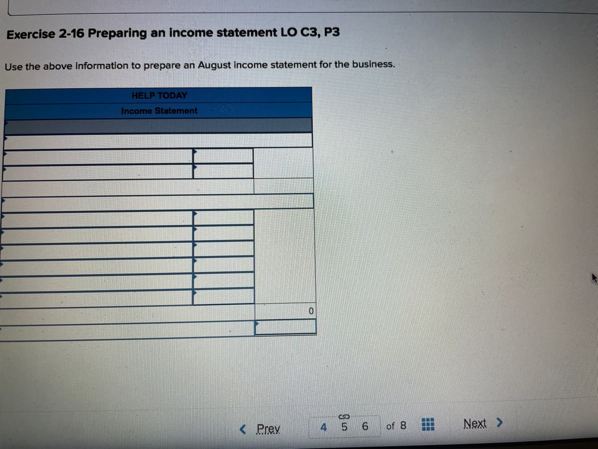 Exercise 2-16 Preparing an income statement LO C3, P3
Use the above information to prepare an August income statement for the business.
HELP TODAY
Income Statement
< Prev
6.
of 8
..
...
...
Next >
4
5.
