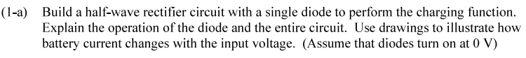 (1-a) Build a half-wave rectifier circuit with a single diode to perform the charging function.
Explain the operation of the diode and the entire circuit. Use drawings to illustrate how
battery current changes with the input voltage. (Assume that diodes turn on at 0 V)