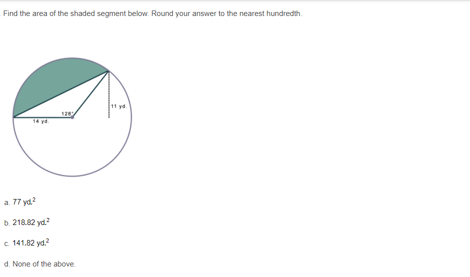 Find the area of the shaded segment below. Round your answer to the nearest hundredth.
11 yd.
128
14 yd.
a. 77 yd.?
b. 218.82 yd.?
c. 141.82 yd.?
d. None of the above.
