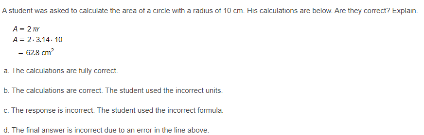 A student was asked to calculate the area of a circle with a radius of 10 cm. His calculations are below. Are they correct? Explain.
A = 2 Tr
A = 2.3.14. 10
= 62.8 cm?
a. The calculations are fully correct.
b. The calculations are correct. The student used the incorrect units.
c. The response is incorrect. The student used the incorrect formula.
d. The final answer is incorrect due to an error in the line above.
