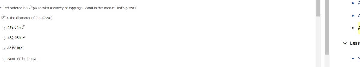 2. Ted ordered a 12" pizza with a variety of toppings. What is the area of Ted's pizza?
12" is the diameter of the pizza.)
a. 113.04 in.?
b. 452.16 in.2
c. 37.68 in.2
v Less
d. None of the above.
