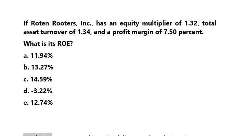 If Roten Rooters, Inc., has an equity multiplier of 1.32, total
asset turnover of 1.34, and a profit margin of 7.50 percent.
What is its ROE?
a. 11.94%
b. 13.27%
c. 14.59%
d. -3.22%
e. 12.74%
: