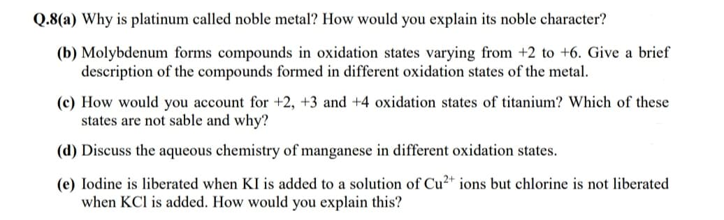 Q.8(a) Why is platinum called noble metal? How would you explain its noble character?
(b) Molybdenum forms compounds in oxidation states varying from +2 to +6. Give a brief
description of the compounds formed in different oxidation states of the metal.
(c) How would you account for +2, +3 and +4 oxidation states of titanium? Which of these
states are not sable and why?
(d) Discuss the aqueous chemistry of manganese in different oxidation states.
(e) Iodine is liberated when KI is added to a solution of Cu²+ ions but chlorine is not liberated
when KCl is added. How would you explain this?
