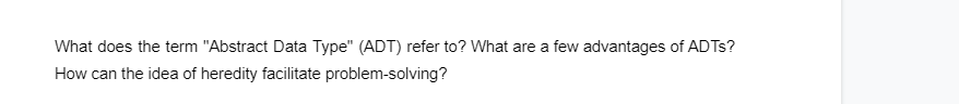 What does the term "Abstract Data Type" (ADT) refer to? What are a few advantages of ADTs?
How can the idea of heredity facilitate problem-solving?
