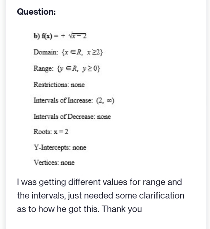 Question:
b) f(x) = + √x-2
Domain: {x ER, x22}
Range: {y ER, y>0}
Restrictions: none
Intervals of Increase: (2,00)
Intervals of Decrease: none
Roots: x=2
Y-Intercepts: none
Vertices: none
I was getting different values for range and
the intervals, just needed some clarification
as to how he got this. Thank you