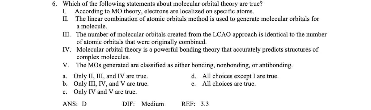 6. Which of the following statements about molecular orbital theory are true?
I. According to MO theory, electrons are localized on specific atoms.
II.
The linear combination of atomic orbitals method is used to generate molecular orbitals for
a molecule.
III.
The number of molecular orbitals created from the LCAO approach is identical to the number
of atomic orbitals that were originally combined.
IV.
Molecular orbital theory is a powerful bonding theory that accurately predicts structures of
complex molecules.
The MOs generated are classified as either bonding, nonbonding, or antibonding.
V.
a.
b.
c. Only IV and V are true.
ANS: D
Only II, III, and IV are true.
Only III, IV, and V are true.
DIF: Medium
d.
e.
All choices except I are true.
All choices are true.
REF: 3.3