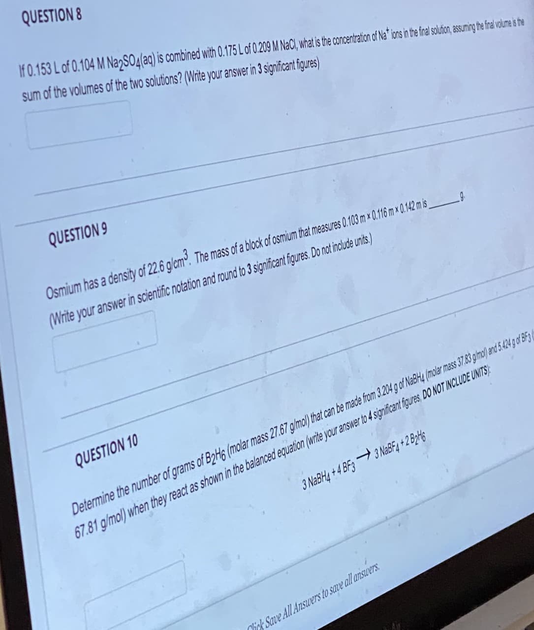 QUESTION 8
If 0.153 L of 0.104 M Na2SO4(aq) is combined with 0.175 L of 0.209 M NaCl, what is the concentration of Nat* ions in the final solution, assuming the final volume is the
sum of the volumes of the two solutions? (Write your answer in 3 significant figures)
QUESTION 9
Osmium has a density of 22.6 g/cm³. The mass of a block of osmium that measures 0.103 mx 0.116 m x 0.142 m is_
(Write your answer in scientific notation and round to 3 significant figures. Do not include units.)
QUESTION 10
Determine the number of grams of B2H6 (molar mass 27.67 g/mol) that can be made from 3.204 g of NaBH4 (molar mass 37.83 g/mol) and 5.424 g of BF3
67.81 g/mol) when they react as shown in the balanced equation (write your answer to 4 significant figures, DO NOT INCLUDE UNITS)
3 NaBH4+4 BF33 NaBF4+2 B2H6
Click Save All Answers to save all answers.