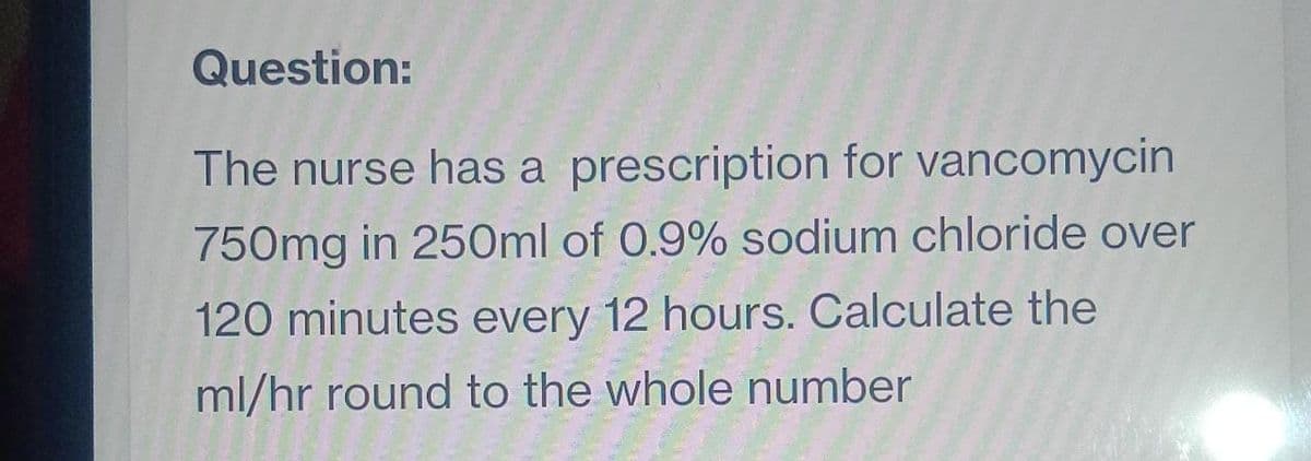 Question:
The nurse has a prescription for vancomycin
750mg in 250ml of 0.9% sodium chloride over
120 minutes every 12 hours. Calculate the
ml/hr round to the whole number