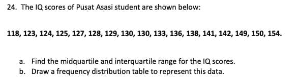 24. The IQ scores of Pusat Asasi student are shown below:
118, 123, 124, 125, 127, 128, 129, 130, 130, 133, 136, 138, 141, 142, 149, 150, 154.
a. Find the midquartile and interquartile range for the IQ scores.
b. Draw a frequency distribution table to represent this data.
