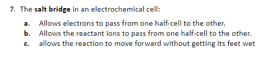 7. The salt bridge in an electrochemical cell:
a. Allows electrons to pass from one half-cell to the other.
b. Allows the reactant ions to pass from one half-cell to the other.
allows the reaction to move forward without getting its feet wet
c.
