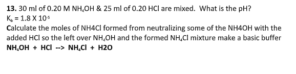 13. 30 ml of 0.20 M NH,OH & 25 ml of 0.20 HCl are mixed. What is the pH?
K, = 1.8 X 10s
Calculate the moles of NH4CI formed from neutralizing some of the NH4OH with the
added HCl so the left over NH,OH and the formed NH,Cl mixture make a basic buffer
NH,OH + HCI --> NH.CI + H20
