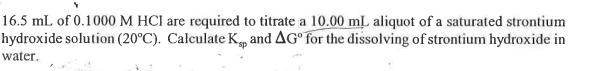 16.5 mL of 0.1000 M HCI are required to titrate a 10.00 m aliquot of a saturated strontium
hydroxide solution (20°C). Calculate K, and AG° for the dissolving of strontium hydroxide in
water.
