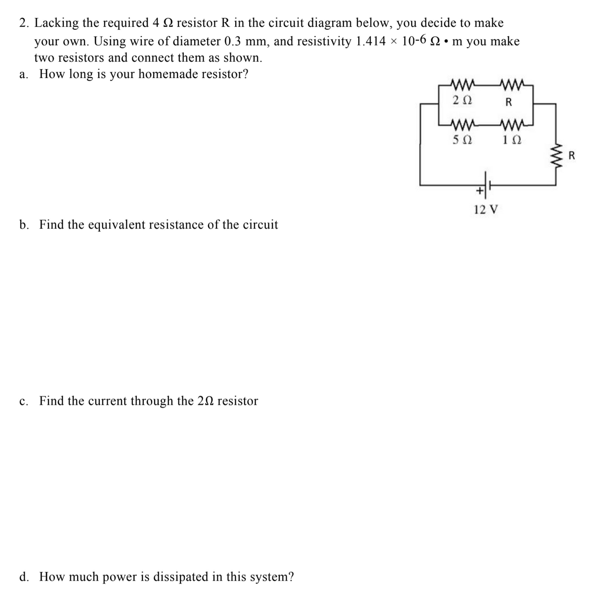 2. Lacking the required 4 2 resistor R in the circuit diagram below, you decide to make
your own. Using wire of diameter 0.3 mm, and resistivity 1.414 × 10-6 Q • m you make
two resistors and connect them as shown.
a. How long is your homemade resistor?
R
50
10
R
12 V
b. Find the equivalent resistance of the circuit
c. Find the current through the 20 resistor
d. How much power is dissipated in this system?
